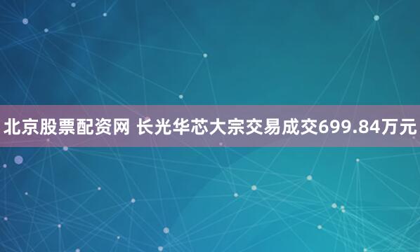 北京股票配资网 长光华芯大宗交易成交699.84万元