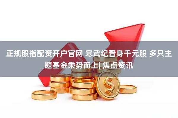 正规股指配资开户官网 寒武纪晋身千元股 多只主题基金乘势而上| 焦点资讯