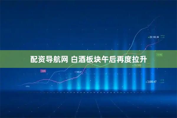 配资导航网 白酒板块午后再度拉升