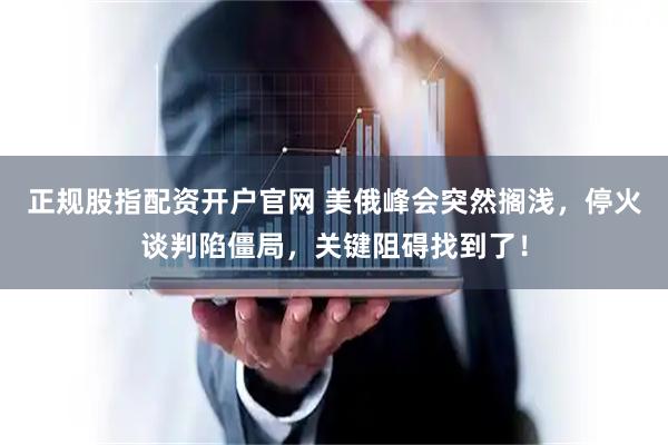 正规股指配资开户官网 美俄峰会突然搁浅，停火谈判陷僵局，关键阻碍找到了！