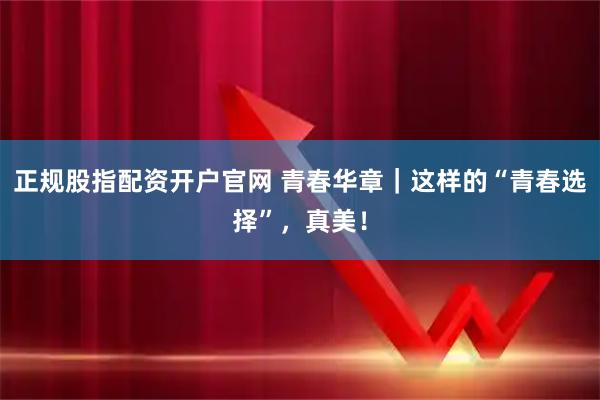 正规股指配资开户官网 青春华章|这样的“青春选择”,真美!