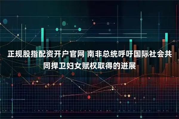 正规股指配资开户官网 南非总统呼吁国际社会共同捍卫妇女赋权取得的进展