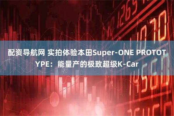 配资导航网 实拍体验本田Super-ONE PROTOTYPE：能量产的极致超级K-Car