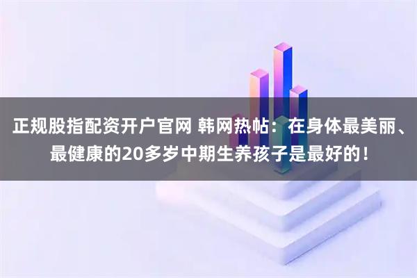 正规股指配资开户官网 韩网热帖：在身体最美丽、最健康的20多岁中期生养孩子是最好的！