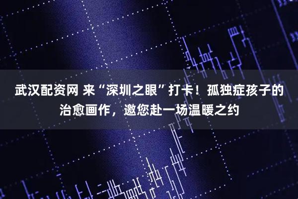 武汉配资网 来“深圳之眼”打卡！孤独症孩子的治愈画作，邀您赴一场温暖之约