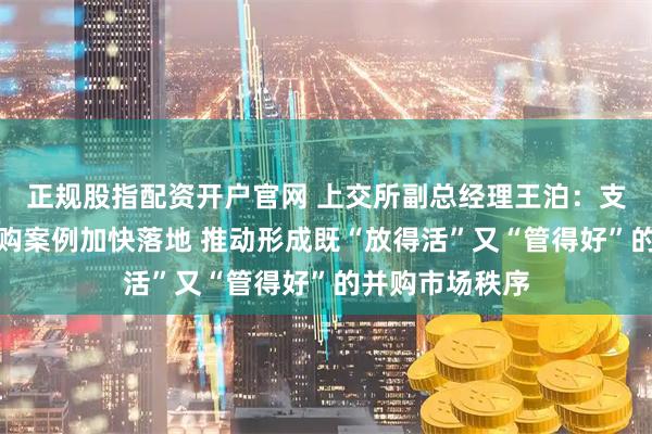 正规股指配资开户官网 上交所副总经理王泊:支持各类优质并购案例加快落地 推动形成既“放得活”又“管得好”的并购市场秩序