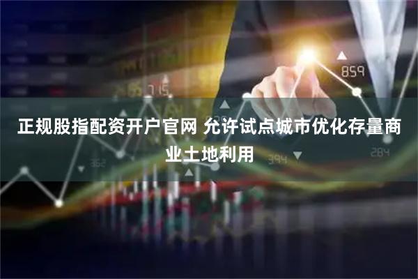 正规股指配资开户官网 允许试点城市优化存量商业土地利用