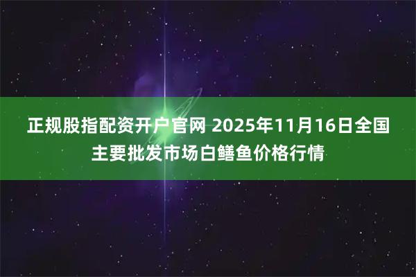 正规股指配资开户官网 2025年11月16日全国主要批发市场白鳝鱼价格行情