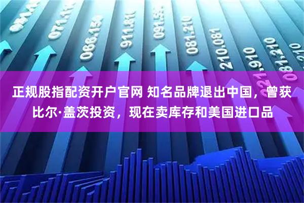 正规股指配资开户官网 知名品牌退出中国，曾获比尔·盖茨投资，现在卖库存和美国进口品
