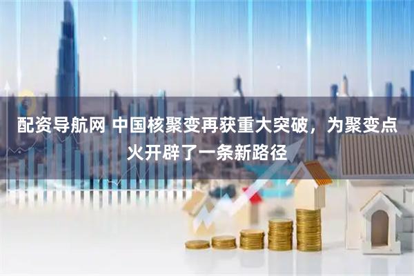 配资导航网 中国核聚变再获重大突破,为聚变点火开辟了一条新路径