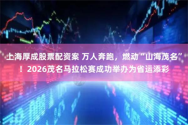 上海厚成股票配资案 万人奔跑，燃动“山海茂名”！2026茂名马拉松赛成功举办为省运添彩