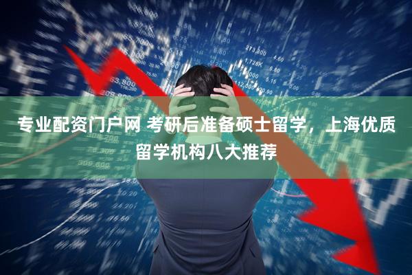专业配资门户网 考研后准备硕士留学,上海优质留学机构八大推荐
