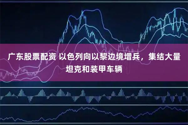 广东股票配资 以色列向以黎边境增兵,集结大量坦克和装甲车辆