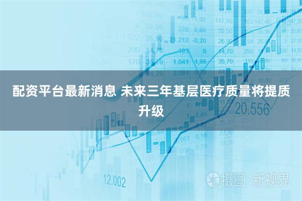 配资平台最新消息 未来三年基层医疗质量将提质升级