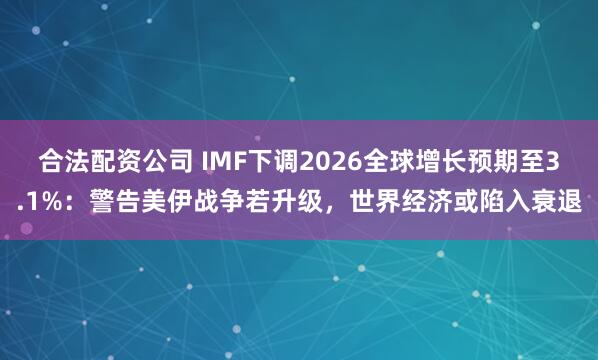 合法配资公司 IMF下调2026全球增长预期至3.1%：警告美伊战争若升级，世界经济或陷入衰退