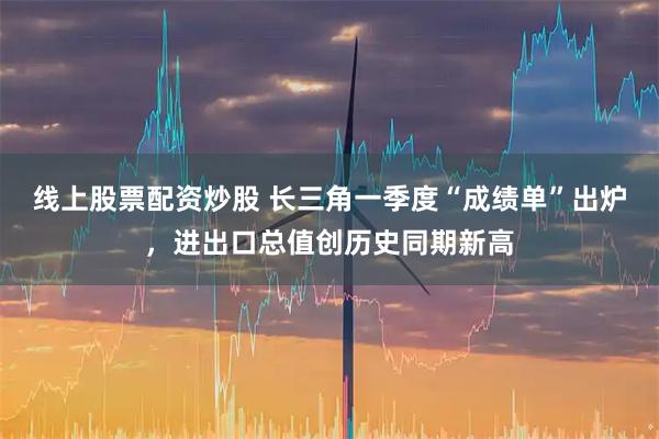 线上股票配资炒股 长三角一季度“成绩单”出炉，进出口总值创历史同期新高