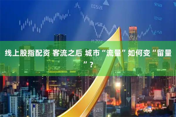 线上股指配资 客流之后 城市“流量”如何变“留量”？