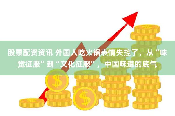 股票配资资讯 外囯人吃火锅表情失控了，从“味觉征服”到“文化征服”，中国味道的底气