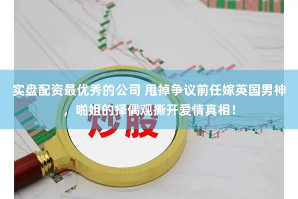 实盘配资最优秀的公司 甩掉争议前任嫁英国男神，啪姐的择偶观撕开爱情真相！