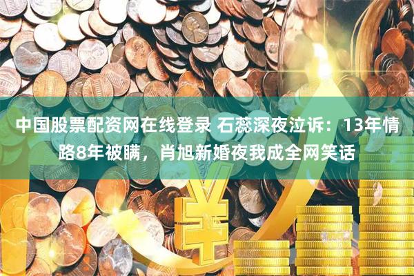 中国股票配资网在线登录 石蕊深夜泣诉：13年情路8年被瞒，肖旭新婚夜我成全网笑话