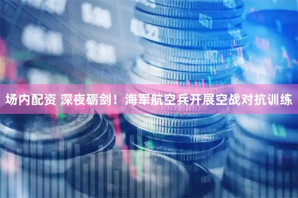 场内配资 深夜砺剑！海军航空兵开展空战对抗训练