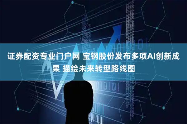 证券配资专业门户网 宝钢股份发布多项AI创新成果 描绘未来转型路线图
