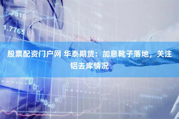 股票配资门户网 华泰期货：加息靴子落地，关注铝去库情况